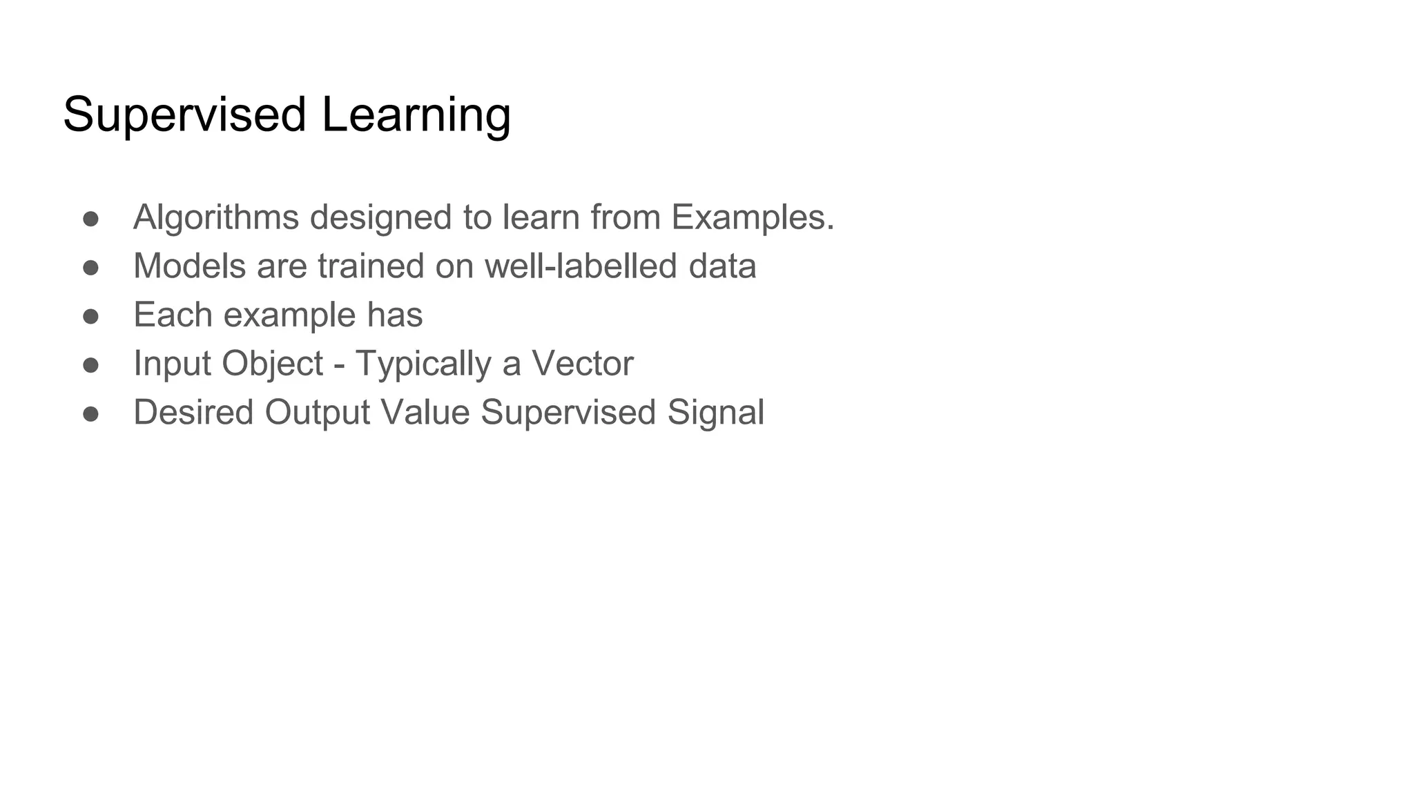 Supervised Learning
● Algorithms designed to learn from Examples.
● Models are trained on well-labelled data
● Each example has
● Input Object - Typically a Vector
● Desired Output Value Supervised Signal
 