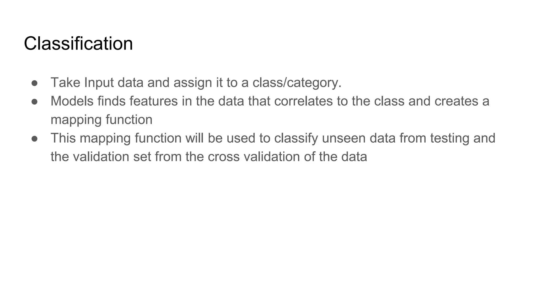 Classification
● Take Input data and assign it to a class/category.
● Models finds features in the data that correlates to the class and creates a
mapping function
● This mapping function will be used to classify unseen data from testing and
the validation set from the cross validation of the data
 