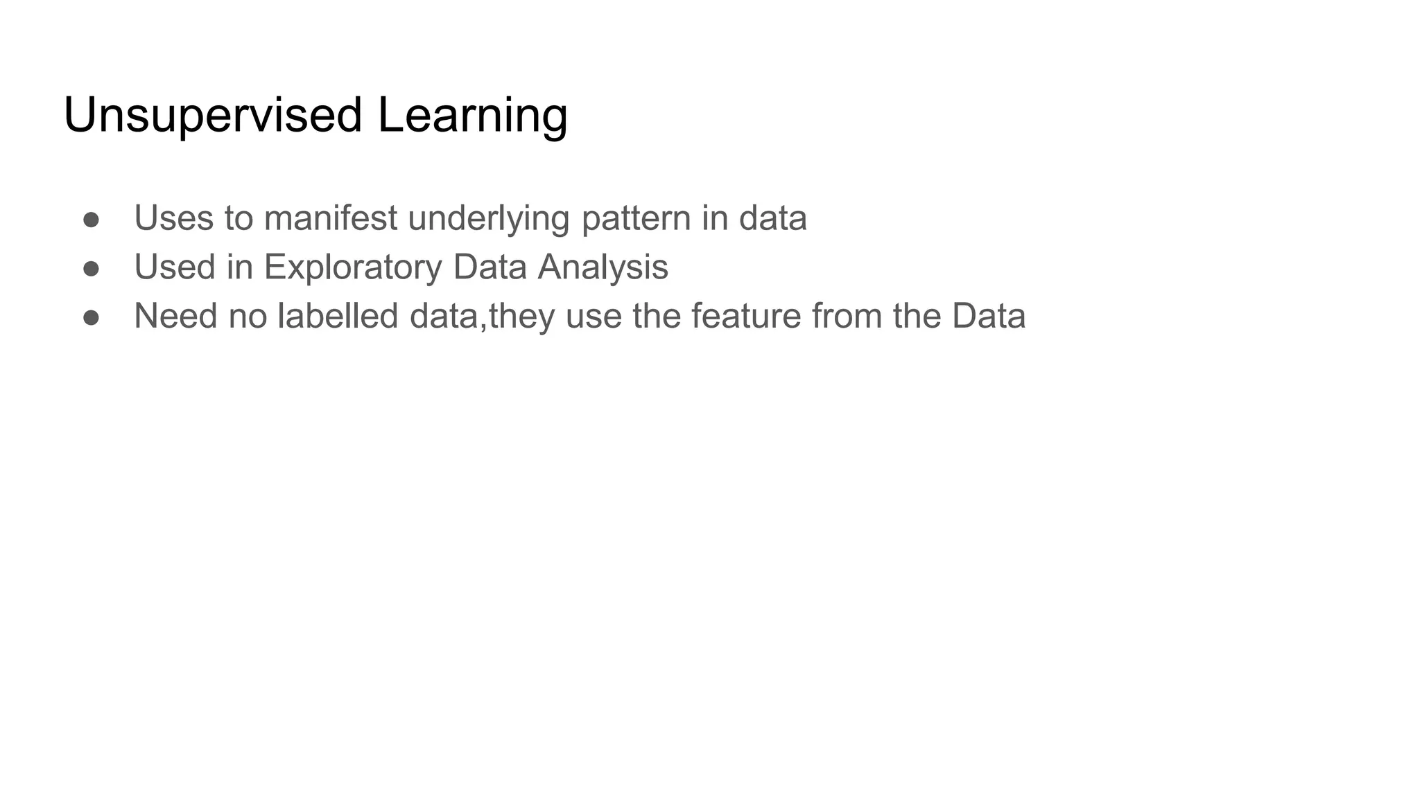Unsupervised Learning
● Uses to manifest underlying pattern in data
● Used in Exploratory Data Analysis
● Need no labelled data,they use the feature from the Data
 