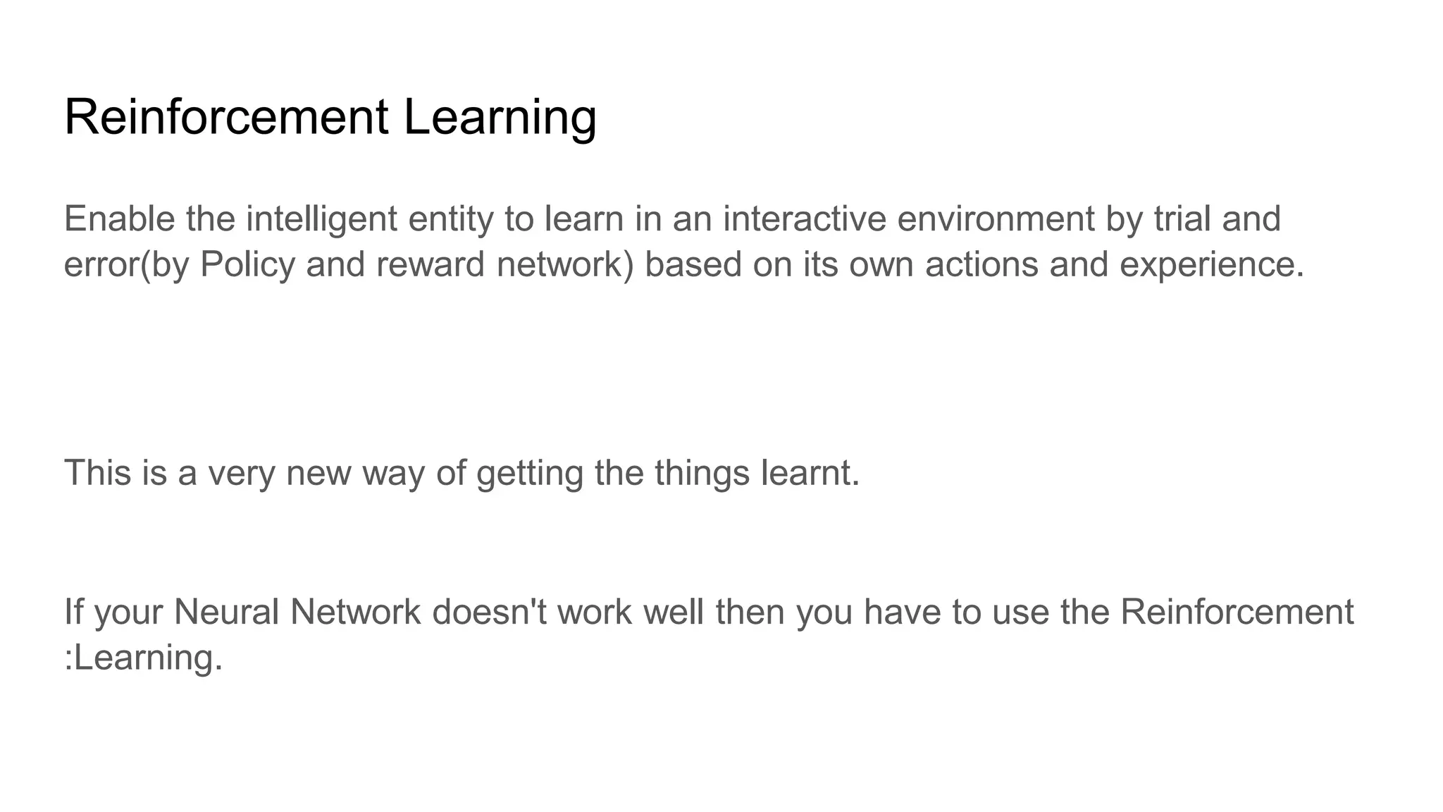 Reinforcement Learning
Enable the intelligent entity to learn in an interactive environment by trial and
error(by Policy and reward network) based on its own actions and experience.
This is a very new way of getting the things learnt.
If your Neural Network doesn't work well then you have to use the Reinforcement
:Learning.
 