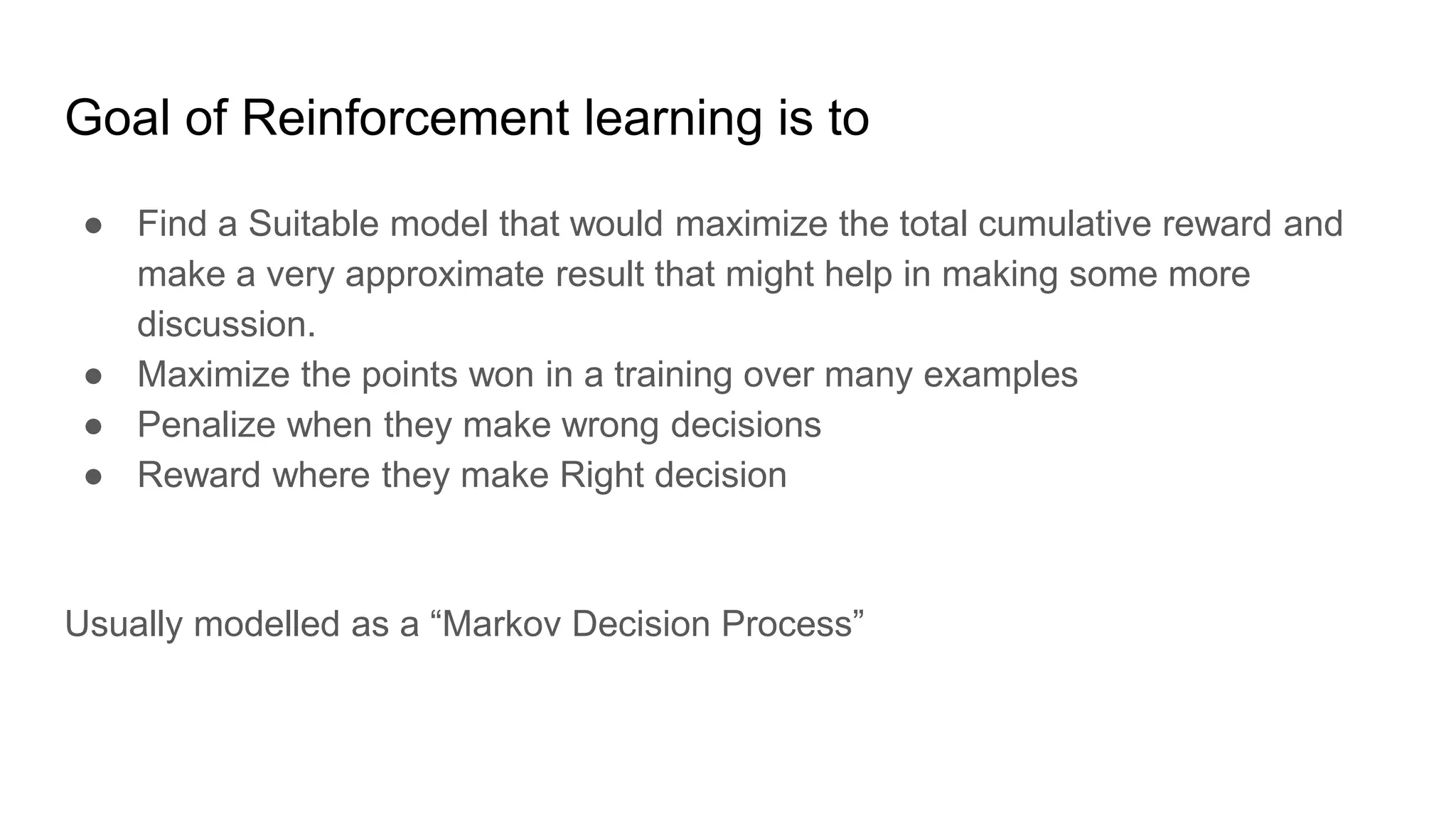 Goal of Reinforcement learning is to
● Find a Suitable model that would maximize the total cumulative reward and
make a very approximate result that might help in making some more
discussion.
● Maximize the points won in a training over many examples
● Penalize when they make wrong decisions
● Reward where they make Right decision
Usually modelled as a “Markov Decision Process”
 