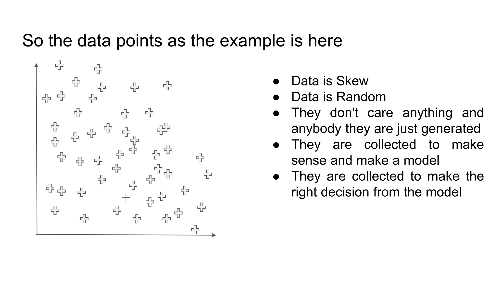 So the data points as the example is here
● Data is Skew
● Data is Random
● They don't care anything and
anybody they are just generated
● They are collected to make
sense and make a model
● They are collected to make the
right decision from the model
 