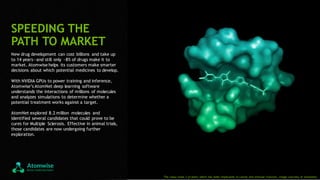 10
New drug development can cost billions and take up
to 14 years—and still only ~8% of drugs make it to
market. Atomwise helps its customers make smarter
decisions about which potential medicines to develop.
With NVIDIA GPUs to power training and inference,
Atomwise’s AtomNet deep learning software
understands the interactions of millions of molecules
and analyzes simulations to determine whether a
potential treatment works against a target.
AtomNet explored 8.2 million molecules and
identified several candidates that could prove to be
cures for Multiple Sclerosis. Effective in animal trials,
those candidates are now undergoing further
exploration.
SPEEDING THE
PATH TO MARKET
The Janus kinas 3 protein, which has been implicated in cancer and immune function. Image courtesy of Atomwise.
 