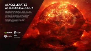 100
AI ACCELERATES
ASTEROSEISMOLOGY
Light years away, aging stars are blazing into a fiery
stage of life as red giants. Classifying the evolutionary
stage of red giants was a slow manual process, so
scientists from Australia and Denmark trained a
GPU-powered convolutional neural network to
learn visual features of red giants and predict
a star’s age. Tests showed the AI system
classified 7,655 red giants in real-time
and achieved 99% accuracy.
 