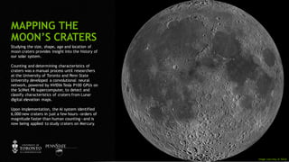 102
Studying the size, shape, age and location of
moon craters provides insight into the history of
our solar system.
Counting and determining characteristics of
craters was a manual process until researchers
at the University of Toronto and Penn State
University developed a convolutional neural
network, powered by NVIDIA Tesla P100 GPUs on
the SciNet P8 supercomputer, to detect and
classify characteristics of craters from Lunar
digital elevation maps.
Upon implementation, the AI system identified
6,000 new craters in just a few hours—orders of
magnitude faster than human counting—and is
now being applied to study craters on Mercury.
MAPPING THE
MOON’S CRATERS
Image courtesy of NASA
 
