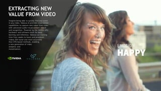 104
EXTRACTING NEW
VALUE FROM VIDEO
Imagine being able to quickly find any scene
in any video. Valossa AI provides unparalleled
capabilities to capture new value from video
with advanced audio-visual content search
and recognition. Powered by the NVIDIA GPU
hardware and software stack for deep
learning and inference, Valossa cut training
time from weeks to hours and processes
videos 30X faster and more accurately
than CPU-based methods, enabling
a new generation of video
analytics and
monetization.
 