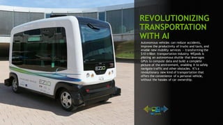108
Autonomous vehicles can reduce accidents,
improve the productivity of trucks and taxis, and
enable new mobility services — transforming the
$10 trillion transportation industry. WEpods is
piloting an autonomous shuttle that leverages
GPUs to compute data and build a complete
picture of the environment, enabling it to safely
navigate traffic and other obstacles. It’s a
revolutionary new kind of transportation that
offers the convenience of a personal vehicle,
without the hassles of car ownership.
REVOLUTIONIZING
TRANSPORTATION
WITH AI
 