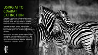109
Wildbook is protecting endangered animals by
blending wildlife research with AI, citizen science,
computer vision, and data analytics to speed
population analysis and develop new insights.
Wildbook harnesses publicly shared videos,
photos, text and audio, and with the power of
GPUs speeds up the task of identifying animals of
all kinds.
GPUs reduce the time it takes to not only detect
species but each individual animal, from a few
seconds per image to a fraction of a second—a
significant time savings as Wildbook deals with
thousands of images per species.
USING AI TO
COMBAT
EXTINCTION
 