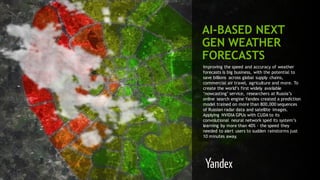 111
AI-BASED NEXT
GEN WEATHER
FORECASTS
Improving the speed and accuracy of weather
forecasts is big business, with the potential to
save billions across global supply chains,
commercial air travel, agriculture and more. To
create the world’s first widely available
‘nowcasting’ service, researchers at Russia’s
online search engine Yandex created a prediction
model trained on more than 800,000 sequences
of Russian radar data and satellite images.
Applying NVIDIA GPUs with CUDA to its
convolutional neural network sped its system’s
learning by more than 40% - the speed they
needed to alert users to sudden rainstorms just
10 minutes away.
 