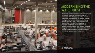 112
MODERNIZING THE
WAREHOUSE
Worldwide retail e-commerce sales are expected
to reach $2 trillion in 2016, according to
eMarketer. With thousands of orders placed
every hour, data scientists at Zalando, Europe’s
leading online fashion retailer, applied deep
learning and GPUs with CUDA to develop the
Optimal Cart Pick algorithm. Applying the
algorithm resulted in an 11% decrease in
workers’ travel time per item picked. The work
is a good example of the efficiencies that AI can
discover for e-commerce, manufacturing and
other large-systems-based industries.
 