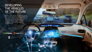 114
DEVELOPING
THE VEHICLES
OF THE FUTURE
Zenuity, a joint venture of Volvo and Veoneer,
aims to build autonomous driving software for
production vehicles by 2021. They chose to
build their deep learning infrastructure
with NVIDIA DGX-1 servers and Pure
FlashBlade systems to accelerate
their AI initiative.
 