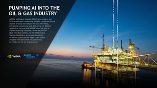 12
PUMPING AI INTO THE
OIL & GAS INDUSTRY
NVIDIA and Baker Hughes (BHGE) are using AI and
GPU-accelerated computing to help companies distill
oceans of data and reduce the cost of finding,
extracting, processing and delivering oil. BHGE’s
applied AI services and NVIDIA’s end-to-end AI
supercomputing solutions ―from the NVIDIA
DGX-1 in data centers, to the NVIDIA DGX
Station deskside or at remote locations,
to NVIDIA Jetson at the edge— can unlock
insights from data that was previously
as hidden as the oil underground.
 
