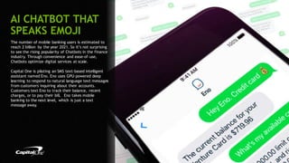 17
The number of mobile banking users is estimated to
reach 2 billion by the year 2021. So it’s not surprising
to see the rising popularity of Chatbots in the finance
industry. Through convenience and ease-of-use,
Chatbots optimize digital services at scale.
Capital One is piloting an SMS text-based intelligent
assistant named Eno. Eno uses GPU-powered deep
learning to respond to natural language text messages
from customers inquiring about their accounts.
Customers text Eno to track their balance, recent
charges, or to pay their bill. Eno takes mobile
banking to the next level, which is just a text
message away.
AI CHATBOT THAT
SPEAKS EMOJI
 