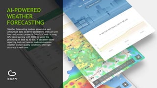 22
Weather forecasting involves processing vast
amounts of data to derive predictions that can save
lives and protect property. Colorful Clouds is using
GPU deep learning with CUDA to speed the
processing of data by 30-50x. It’s location-based
reporting tool can forecast and communicate
weather and air-quality conditions with high-
accuracy in real-time.
AI-POWERED
WEATHER
FORECASTING
 