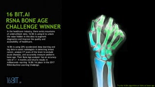 3
In the healthcare industry, there exists mountains
of underutilized data. 16 Bit is using AI to unlock
the value hidden in this data to augment
diagnostics and improve the quality and
accessibility of healthcare.
16 Bit is using GPU-accelerated deep learning and
big data to assist radiologists in detecting breast
cancer, analyze CT scans of the brain to exclude
acute diseases, and accurately measure pediatric
bone age. Their Bone Age analyzer has an accuracy
rate of +/- 4 months and returns results in
milliseconds―earning 16 Bit 1st place in the 2017
RSNA Machine Learning Challenge.
16 BIT.AI
RSNA BONE AGE
CHALLENGE WINNER
Try the 16 Bit algorithm at 16bit.ai/bone-age
 