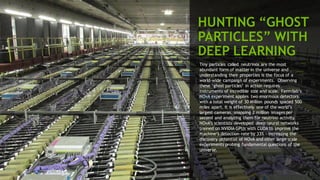 31
HUNTING “GHOST
PARTICLES” WITH
DEEP LEARNING
Tiny particles called neutrinos are the most
abundant form of matter in the universe and
understanding their properties is the focus of a
world-wide campaign of experiments. Observing
these ‘ghost particles’ in action requires
instruments of incredible size and scale. Fermilab’s
NOvA experiment applies two enormous detectors
with a total weight of 30 Million pounds spaced 500
miles apart. It is effectively one of the world’s
largest cameras, snapping 2 million images per
second and analyzing them for neutrino activity.
NOvA’s scientists developed deep neural networks
trained on NVIDIA GPUs with CUDA to improve the
machine’s detection rate by 33% - increasing the
discovery potential of NOvA and other large scale
experiments probing fundamental questions of the
universe.
 