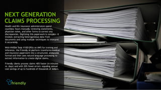34
Health and life insurance administrators spend
countless hours manually reviewing statements,
physician notes, and other forms to correct any
discrepancies. Digitizing this paperwork is complex―it
involves extracting heterogeneous data from
documents and using multiple techniques to interpret
it accurately.
With NVIDIA Tesla V100 GPUs on AWS for training and
inference, the Friendly AI platform transforms medical
and insurance paperwork into a structured, analyzable
format and then uses natural language processing to
extract information to create digital claims.
Friendly clients process claims 40% faster (in minutes
vs. days) and with 20% fewer errors―equaling annual
cost savings of up to hundreds of thousands of dollars.
NEXT GENERATION
CLAIMS PROCESSING
 