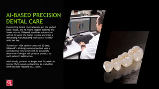 35
Customizing dental restorations to get the perfect
color, shape, and fit means happier patients and
fewer returns. Glidewell combines automation
with AI to speed the design process and meet a
demanding manufacturing workload of 10,000+
units per day.
Trained on >100k patient cases and 3D data,
Glidewell’s AI design automation tool uses a
convolutional neural network to accurately
determine if designs will produce products to
each patient’s satisfaction.
Additionally, patients no longer wait for weeks to
receive their custom restorations as production
time has been reduced to 2-3 days.
AI-BASED PRECISION
DENTAL CARE
 