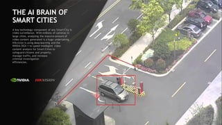 37
THE AI BRAIN OF
SMART CITIES
A key technology component of any Smart City is
video surveillance. With millions of cameras in
large cities, analyzing the massive amount of
video content generated is a huge undertaking.
Hikvision is using deep learning and the
NVIDIA DGX-1 to speed intelligent video
content analysis for Smart Cities to
safeguard citizens and property,
manage traffic, and increase
criminal investigation
efficiencies.
 
