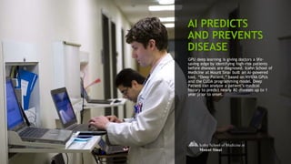 38
AI PREDICTS
AND PREVENTS
DISEASE
GPU deep learning is giving doctors a life-
saving edge by identifying high-risk patients
before diseases are diagnosed. Icahn School of
Medicine at Mount Sinai built an AI-powered
tool, “Deep Patient,” based on NVIDIA GPUs
and the CUDA programming model. Deep
Patient can analyze a patient’s medical
history to predict nearly 80 diseases up to 1
year prior to onset.
 