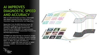 4
MRIs can take 20 minutes to 2 hours. Subsampled
data speeds scanning time but contributes to
inaccurate image reconstruction and diagnostics.
Researchers from the MGH/Martinos Center for
Biomedical Imaging and Harvard University are
working to speed MRI image reconstruction.
Powered by the NVIDIA DGX-1 AI supercomputer,
they’ve created AUTOMAP (Automated Transform by
Manifold Approximation).
AUTOMAP uses deep learning to reconstruct images
directly from sensor data using a cascade of densely
connected and sparse convolutional neural network
layers—it filters out noise and defects to
reconstruct images 100x faster and with 5x higher
accuracy to deliver more accurate diagnostic
outcomes.
AI IMPROVES
DIAGNOSTIC SPEED
AND ACCURACY
 