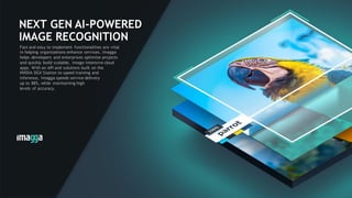 41
NEXT GEN AI-POWERED
IMAGE RECOGNITION
Fast and easy to implement functionalities are vital
in helping organizations enhance services. Imagga
helps developers and enterprises optimize projects
and quickly build scalable, image-intensive cloud
apps. With an API and solutions built on the
NVIDIA DGX Station to speed training and
inference, Imagga speeds service delivery
up to 88%, while maintaining high
levels of accuracy.
 
