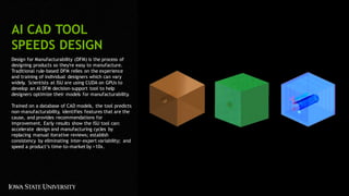 43
AI CAD TOOL
SPEEDS DESIGN
Design for Manufacturability (DFM) is the process of
designing products so they're easy to manufacture.
Traditional rule-based DFM relies on the experience
and training of individual designers which can vary
widely. Scientists at ISU are using CUDA on GPUs to
develop an AI DFM decision-support tool to help
designers optimize their models for manufacturability.
Trained on a database of CAD models, the tool predicts
non-manufacturability, identifies features that are the
cause, and provides recommendations for
improvement. Early results show the ISU tool can:
accelerate design and manufacturing cycles by
replacing manual iterative reviews; establish
consistency by eliminating inter-expert variability; and
speed a product’s time-to-market by >10x.
 