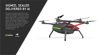 45
SIGNED, SEALED
DELIVERED BY AI
JD X brings AI to logistics & delivery with
intelligent machines powered by the NVIDIA
Jetson supercomputer. The JDrone reduces
logistics fees by 70%, while delivering fresh
food & medicine to remote locations. The
JDrover robot easily navigates through
pedestrians & traffic to deliver packages to
select locations. JD X opened the world’s
first autonomous sorting center with
Pick & Place Robots that sort up to
16,000 parcels/hour with
99.999% accuracy.
 