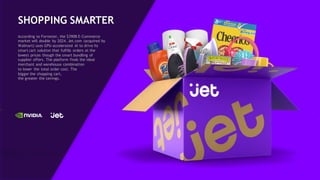 46
SHOPPING SMARTER
According to Forrester, the $390B E-Commerce
market will double by 2024. Jet.com (acquired by
Walmart) uses GPU-accelerated AI to drive its
smart cart solution that fulfills orders at the
lowest prices though the smart bundling of
supplier offers. The platform finds the ideal
merchant and warehouse combination
to lower the total order cost. The
bigger the shopping cart,
the greater the savings.
 