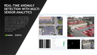 47
REAL-TIME ANOMALY
DETECTION WITH MULTI-
SENSOR ANALYTICS
Frauds and intrusions in modern information
systems can cause significant harm. KickView’s
applied AI automates processing and anomaly
detection using signal data, image data, and
sensors such as video, radio frequency, and
IoT devices. With the NVIDIA DGX Station,
KickView reduced training time by 3x,
while maintaining >90% detection and
classifications accuracy with
multi-sensor systems,
all in real-time.
 