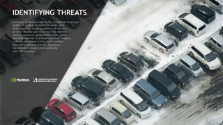 49
IDENTIFYING THREATS
Lawrence Livermore Labs (LLNL), a national AI project
leader, is using AI to make the world safer.
Understanding changing patterns of vehicles
or other objects over time may help identify
security concerns. Using NVIDIA GPUs, CUDA,
and deep learning to analyze overhead imagery,
LLNL has developed a “one-look” method
that counts objects directly, bypassing
the detection phase, while achieving
over 90% accuracy.
 