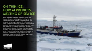 55
Arctic sea ice is melting as the Earth warms, but
instead of making seafaring safer, melting ice can
unexpectedly block channels, damage vessels and
cargo, or completely trap ships. To make seafaring
safer, scientists at Memorial University Newfoundland
are using GPU-powered AI with CUDA to predict when
and where sea ice is likely to melt and refreeze.
Unlike current forecast methods, which look ahead
7-10 days, the team is working to predict conditions
up to 6 weeks ahead for ice, and 6 months ahead for
icebergs. In addition to safeguarding lives and
livelihoods, the AI forecasting tool will help shippers
make the most of the short season.
ON THIN ICE:
HOW AI PREDICTS
MELTING OF SEA ICE
 