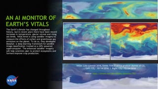 58
AN AI MONITOR OF
EARTH’S VITALS
The Earth’s climate has changed throughout
history, but in recent years there have been record
increases in temperature, glacial retreat and rising
sea levels. NASA Ames is using satellite imagery to
measure the effects of carbon and greenhouse gas
emissions on the planet. To do so, they developed
DeepSat―a deep learning framework for satellite
image classification trained on a GPU-powered
supercomputer. The enhanced satellite imagery
will help scientists plan to protect ecosystems and
farmers improve crop production.
NASA: Late summer 2016, forest fires in Africa produce plumes of CO2
Left: CO2 - 10/14/2016 / Right: CO2 - 12/24/2016
Source: https://climate.nasa.gov/climate_resources/142/
 