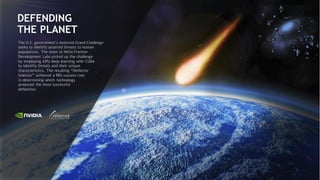 59
DEFENDING
THE PLANET
The U.S. government’s Asteroid Grand Challenge
seeks to identify asteroid threats to human
populations. The team at NASA Frontier
Development Labs picked up the challenge
by employing GPU deep learning with CUDA
to identify threats and their unique
characteristics. The resulting “Deflector
Selector” achieved a 98% success rate
in determining which technology
produced the most successful
deflection.
 