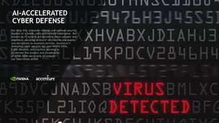 6
AI-ACCELERATED
CYBER DEFENSE
Our daily life, economic vitality, and national security
depend on a stable, safe and resilient cyberspace. But
attacks on IT systems are becoming more complex and
relentless, resulting in loss of information and money
and disruptions to essential services. Accenture’s
dedicated cyber security lab uses NVIDIA GPUs,
CUDA libraries, and machine learning to
accelerate the analysis and visualization
of 200M-300M alerts daily so analysts
can take timely action.
 