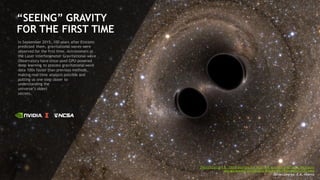 60
“SEEING” GRAVITY
FOR THE FIRST TIME
In September 2015, 100 years after Einstein
predicted them, gravitational waves were
observed for the first time. Astronomers at
the Laser Interferometer Gravitational-wave
Observatory have since used GPU-powered
deep learning to process gravitational wave
data 100x faster than previous methods,
making real-time analysis possible and
putting us one step closer to
understanding the
universe’s oldest
secrets.
Physics Letters B - Deep learning for real-time gravitational wave detection
and parameter estimation: Results with advanced LIGO data
Daniel George, E.A. Huerta
 
