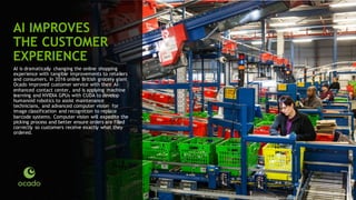 66
AI IMPROVES
THE CUSTOMER
EXPERIENCE
AI is dramatically changing the online shopping
experience with tangible improvements to retailers
and consumers. In 2016 online British grocery giant
Ocado improved customer service with their AI-
enhanced contact center, and is applying machine
learning and NVIDIA GPUs with CUDA to develop
humanoid robotics to assist maintenance
technicians, and advanced computer vision for
image classification and recognition to replace
barcode systems. Computer vision will expedite the
picking process and better ensure orders are filled
correctly so customers receive exactly what they
ordered.
 