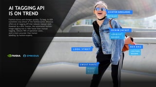 69
B O X B A G
D E N I M J A C K ET
A VIATOR SUNGLASSES
L O O K: S T REE T
L O O S E F I T
W A S H E D
B R O W N
S W E A T P A N TS
B L A C K
W H I T E
S T R I P E
L E A T H E R
M E T A L L I C
AI TAGGING API
IS ON TREND
Fashion moves and changes quickly. To help its B2B
customers stay ahead of the fashion curve, Omnious
offers an AI tagging API that reduces manual work.
Powered by a DGX Station, the automated fashion
image tagging tool is 100x faster than manual
tagging, reduces 90% of operation costs,
and is more accurate than human
labelling by fashion experts.
 