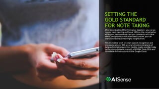 7
SETTING THE
GOLD STANDARD
FOR NOTE TAKING
After downloading Otter from your Appstore, you can go
to your next meeting and focus 100% on the conversation
while your new assistant captures comments with clear
labels, and produces voice and text content you can
search and extract meaningfulinsights from.
This incredible work on smart speech recognition and
processing at over 90% accuracy involves terabytes of
data and complex speech AI models, made possible today
by the computationalstrength of NVIDIA Tesla GPUs and
formidable infrastructure on the Google Cloud.
 