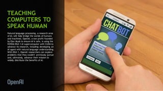 70
TEACHING
COMPUTERS TO
SPEAK HUMAN
Natural language processing, a research area
of AI, will help bridge the worlds of humans
and machines. OpenAI, a non-profit founded
by Elon Musk to ensure AI is safe, is using the
NVIDIA DGX-1 AI supercomputer with CUDA to
advance its research, including developing an
AI agent with natural language understanding.
With DGX-1, OpenAI researchers can explore
problems that they couldn't previously pursue
and, ultimately, advance their mission to
widely distribute the benefits of AI.
 