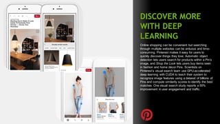 73
DISCOVER MORE
WITH DEEP
LEARNING
Online shopping can be convenient but searching
through multiple websites can be arduous and time-
consuming. Pinterest makes it easy for users to
quickly discover things they love. Automatic object
detection lets users search for products within a Pin’s
image, and Shop the Look lets users buy items seen
in fashion and home décor Pins. Scientists on
Pinterest’s visual search team use GPU-accelerated
deep learning with CUDA to teach their system to
recognize image features using a dataset of billions of
Pins and compute similarity scores to identify the best
matches. One visual search study reports a 50%
improvement in user engagement and traffic.
 