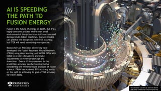 74
AI IS SPEEDING
THE PATH TO
FUSION ENERGY
Fusion is the future of energy on Earth. But it’s a
highly sensitive process where even small
environmental disruptions can stall reactions and
damage multi-billion machines. Current models
can predict the disruptions with 85% accuracy,
but ITER will need something more precise.
Researchers at Princeton University have
developed the Fusion Recurrent Neural Network
(FRNN) using deep learning and NVIDIA GPUs with
CUDA to predict disruptions and make
adjustments to minimize damage and
downtime. Even a 1% improvement in the
prediction accuracy can be transformative
considering the immense scale and cost of fusion
science. FRNN has achieved 90% accuracy and is
on the path to achieving its goal of 95% accuracy
for ITER’s tests.
Visualization courtesy of Jamison Daniel,
Oak Ridge Leadership Computing Facility
 