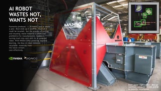 77
AI ROBOT
WASTES NOT,
WANTS NOT
Humanity produces ~1.3B metric tons of waste
a year. Most ends up in landfills. Much of it
could be recycled, but the process of sorting
and recycling waste material is often cost
prohibitive for manufacturers. Sadako is
turning trash into cash with its AI-powered
robot. With NVIDIA GPUs powering machine
learning, the Max-AI robot removes
recyclable materials from
the waste stream
cost-effectively.
Inset upper right corner: Max-AI
combines computer vision and AI
to identify recyclables
 