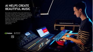 81
AI HELPS CREATE
BEAUTIFUL MUSIC
Music plays an impactful role in the experience of
interactive media, but it’s challenging for composers
to produce music for dynamic, user driven situations.
Researchers at SensiLab used the NVIDIA DGX-1 to
develop a new deep learning framework for
adaptively scoring interactive media
that’s been successfully
implemented in two
video games.
 
