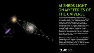 84
AI SHEDS LIGHT
ON MYSTERIES OF
THE UNIVERSE
Gravitational Lensing generates an image of a
distant light source that is distorted by the gravity
of a massive object, such as a galaxy cluster. The
distortions provide clues about how mass is
distributed in space―and how that distribution
changes over time―to measure properties of dark
matter, galaxy size, and the expansion of the
universe. Today there are roughly 200 known
gravitational lenses and scientists expect to uncover
another 200,000 over the next decade. Analyzing a
single lens image with traditional approaches can
take 2 days to 3 months.
Scientists at SLAC are using GPU-powered artificial
neural networks to analyze gravitational lenses in
just 10 milliseconds. This speed up provides
researchers with opportunities for new discoveries
to shed light on the mysteries of our universe.
 