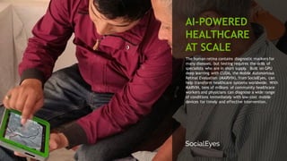 85
The human retina contains diagnostic markers for
many diseases, but testing requires the skills of
specialists who are in short supply. Built on GPU
deep learning with CUDA, the Mobile Autonomous
Retinal Evaluation (MARVIN), from SocialEyes, can
help transform healthcare systems worldwide. With
MARVIN, tens of millions of community healthcare
workers and physicians can diagnose a wide range
of conditions immediately with low-cost mobile
devices for timely and effective intervention.
AI-POWERED
HEALTHCARE
AT SCALE
 