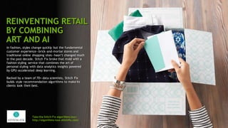 88
In fashion, styles change quickly but the fundamental
customer experience—brick-and-mortar stores and
traditional online shopping sites—hasn’t changed much
in the past decade. Stitch Fix broke that mold with a
fashion styling service that combines the art of
personal styling with data analytics insights powered
by GPU-accelerated deep learning.
Backed by a team of 70+ data scientists, Stitch Fix
builds style recommendation algorithms to make its
clients look their best.
Take the Stitch Fix algorithms tour:
http://algorithms-tour.stitchfix.com/
REINVENTING RETAIL
BY COMBINING
ART AND AI
 