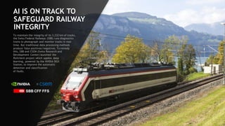 91
AI IS ON TRACK TO
SAFEGUARD RAILWAY
INTEGRITY
To maintain the integrity of its 3,232 km of tracks,
the Swiss Federal Railways (SBB) runs diagnostics
trains to photograph and monitor tracks in real-
time. But traditional data processing methods
produce false positives/negatives. To remedy
this, SBB and CSEM (Swiss Research and
Development Center) launched the
Railcheck project which applies deep
learning, powered by the NVIDIA DGX
Station, to improve the automatic
detection and classification
of faults.
 