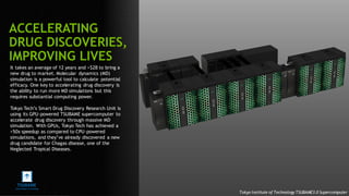 94
It takes an average of 12 years and >$2B to bring a
new drug to market. Molecular dynamics (MD)
simulation is a powerful tool to calculate potential
efficacy. One key to accelerating drug discovery is
the ability to run more MD simulations but this
requires substantial computing power.
Tokyo Tech’s Smart Drug Discovery Research Unit is
using its GPU-powered TSUBAME supercomputer to
accelerate drug discovery through massive MD
simulation. With GPUs, Tokyo Tech has achieved a
>50x speedup as compared to CPU-powered
simulations, and they’ve already discovered a new
drug candidate for Chagas disease, one of the
Neglected Tropical Diseases.
ACCELERATING
DRUG DISCOVERIES,
IMPROVING LIVES
Tokyo Institute of Technology TSUBAME3.0 Supercomputer
 