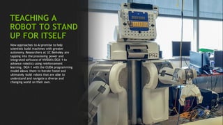 96
TEACHING A
ROBOT TO STAND
UP FOR ITSELF
New approaches to AI promise to help
scientists build machines with greater
autonomy. Researchers at UC Berkeley are
tapping into the processing power and
integrated software of NVIDIA’s DGX-1 to
advance robotics using reinforcement
learning. DGX-1 with the CUDA programming
model allows them to iterate faster and
ultimately build robots that are able to
understand and navigate a diverse and
changing world on their own.
 